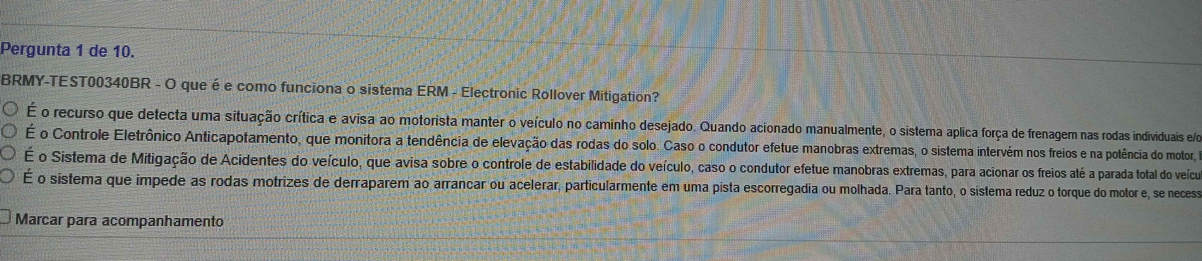 Pergunta 1 de 10.
BRMY-TEST00340BR - O que é e como funciona o sistema ERM - Electronic Rollover Mitigation?
É o recurso que detecta uma situação crítica e avisa ao motorista manter o veículo no caminho desejado. Quando acionado manualmente, o sistema aplica força de frenagem nas rodas individuais e o
É o Controle Eletrônico Anticapotamento, que monitora a tendência de elevação das rodas do solo. Caso o condutor efetue manobras extremas, o sistema intervém nos freios e na potência do motor,
É o Sistema de Mitigação de Acidentes do veículo, que avisa sobre o controle de estabilidade do veículo, caso o condutor efetue manobras extremas, para acionar os freios até a parada total do veícuo
É o sistema que impede as rodas motrizes de derraparem ao arrancar ou acelerar, particularmente em uma pista escorregadia ou molhada. Para tanto, o sistema reduz o torque do motor e, se necess
Marcar para acompanhamento