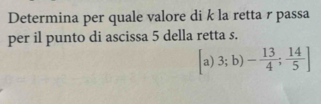 Determina per quale valore di k la retta r passa 
per il punto di ascissa 5 della retta s.
[a)3;b)- 13/4 ; 14/5 ]