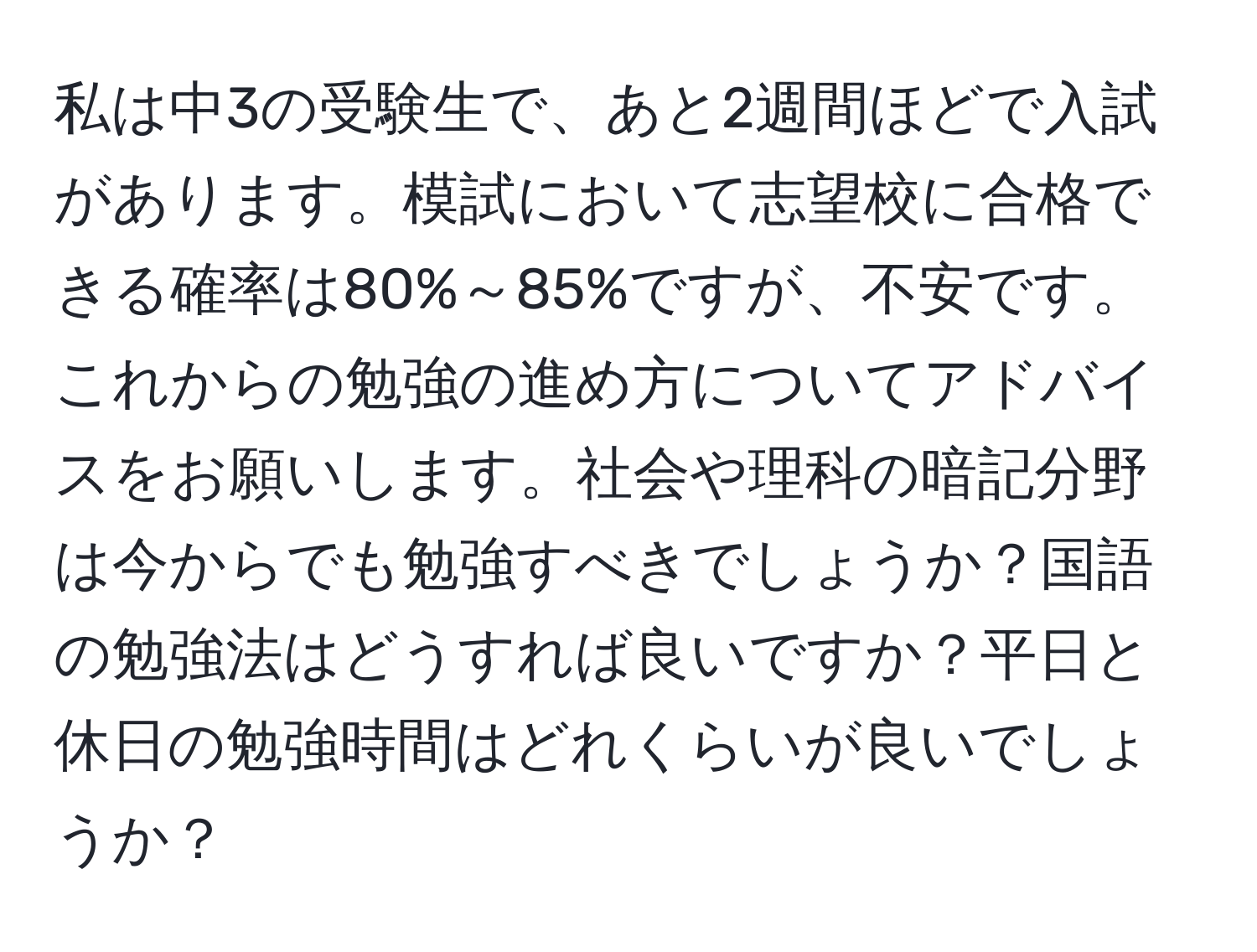 私は中3の受験生で、あと2週間ほどで入試があります。模試において志望校に合格できる確率は80%～85%ですが、不安です。これからの勉強の進め方についてアドバイスをお願いします。社会や理科の暗記分野は今からでも勉強すべきでしょうか？国語の勉強法はどうすれば良いですか？平日と休日の勉強時間はどれくらいが良いでしょうか？