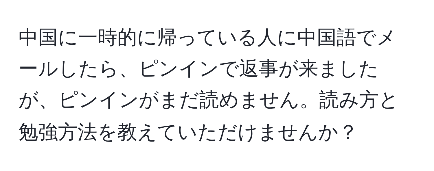中国に一時的に帰っている人に中国語でメールしたら、ピンインで返事が来ましたが、ピンインがまだ読めません。読み方と勉強方法を教えていただけませんか？