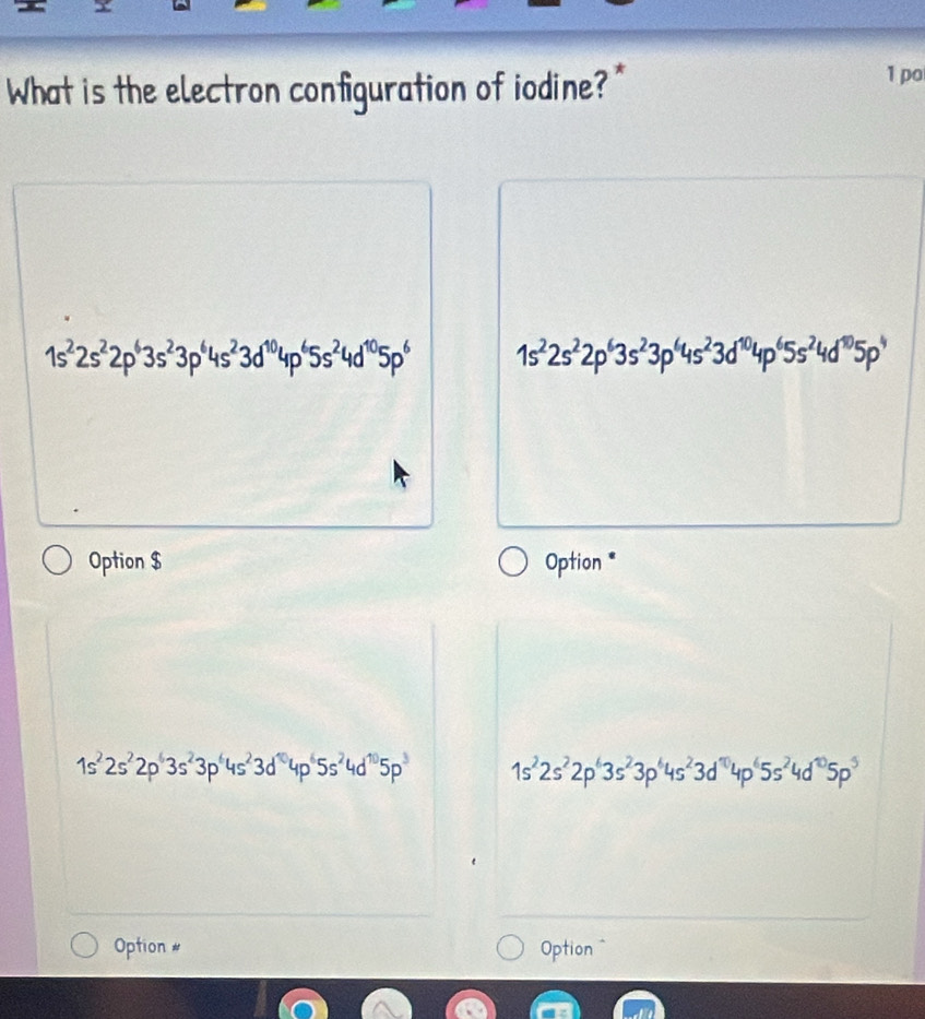 What is the electron configuration of iodine?"
1 po
1s^22s^22p^63s^23p^64s^23d^(10)4p^65s^24d^(10)5p^6 1s^22s^22p^63s^23p^64s^23d^(10)4p^65s^24d^(10)5p^4
Option $ Option *
1s^22s^22p^63s^23p^64s^23d^(10)4p^65s^24d^(10)5p^3 1s^22s^22p^63s^23p^64s^23d^(10)4p^65s^24d^(10)5p^5
Option # Option =