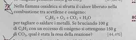 Nella fiamma ossidrica si sfrutta il calore liberato nella 
combustione tra acetilene e ossigeno:
C_2H_2+O_2to CO_2+H_2O
80
per tagliare o saldare i metalli. Se bruciando 100 g -- 
di C_2H_2 con un eccesso di ossigeno si ottengono 150 g
dì CO_2, , qual è stata la resa della reazione? [44,4% ]