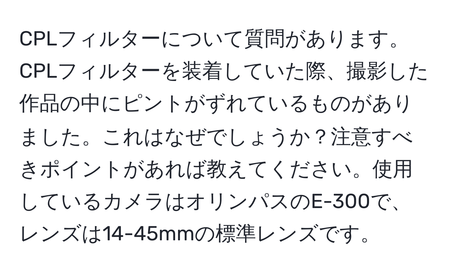 CPLフィルターについて質問があります。CPLフィルターを装着していた際、撮影した作品の中にピントがずれているものがありました。これはなぜでしょうか？注意すべきポイントがあれば教えてください。使用しているカメラはオリンパスのE-300で、レンズは14-45mmの標準レンズです。