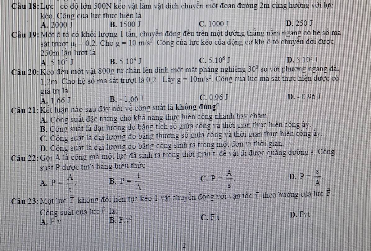 Cầu 18: Lực có độ lớn 500N kếo vật làm vật địch chuyển một đoạn đường 2m cùng hướng với lực
kéo. Công của lực thực hiện là
A. 2000 J B. 1500 J C. 1000 J D. 250 J
Cầu 19: Một ô tô có khối lượng 1 tấn, chuyển động đều trên một đường thẳng nằm ngang có hệ số ma
sát trượt mu _t=0,2. Cho g=10m/s^2. Công của lực kéo của động cơ khi ô tô chuyên đời được
250m lần lượt là
A 5.10^3J
B. 5.10^4J C. 5.10^6J D. 5.10^5J
30°
Cầu 20: Kéo đều một vật 800g từ chân lên đỉnh một mặt phẳng nghiêng so với phương ngang đài
1,2m. Cho hệ sổ ma sát trượt là 0,2. Lấy g=10m/s^2 F. Công của lực ma sát thực hiện được có
giá trị là
A. 1,66 J B. - 1,66 J C. 0,96 J D. - 0,96 J
Câu 21: Kết luận nào sau đây nói về công suất là không đúng?
A. Công suất đặc trưng cho khả năng thực hiện công nhanh hay chậm.
B. Công suất là đại lượng đo băng tích số giữa công và thời gian thực hiện công ấy.
C. Công suất là đại lượng đo băng thương số giữa công và thời gian thực hiện công ấy.
D. Công suất là đại lượng đo bằng công sinh ra trong một đơn v1 thời gian
Câu 22: Gọi A là công mà một lực đã sinh ra trong thời gian t đê vật đi được quăng đường s. Công
suất P được tính bằng biểu thức
C.
A. P= A/t . B. P= t/A . P= A/s .
D. P= S/A .
Câu 23: Một lực F không đổi liên tục kẻo 1 vật chuyển động với vận tốc ỹ theo hướng của lực overline F.
Công suất của lực F là:
A. F.v B. F.v^2
C. F.t D. Fvt
2