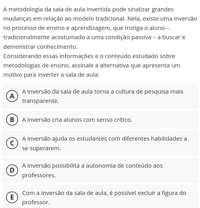 A metodologia da sala de aula invertida pode sinalizar grandes
mudanças em relação ao modelo tradicional. Nela, existe uma inversão
no processo de ensino e aprendizagem, que instiga o aluno -
tradicionalmente acostumado a uma condição passiva - a buscar e
demonstrar conhecimento.
Considerando essas informações e o conteúdo estudado sobre
metodologias de ensino, assinale a alternativa que apresenta um
motivo para inverter a sala de aula:
A inversão da sala de aula torna a cultura de pesquisa mais
A
transparente.
B ) A inversão cria alunos com senso crítico.
C A inversão ajuda os estudantes com diferentes habilidades a
se superarem.
A inversão possibilita a autonomia de conteúdo aos
D
professores.
E Com a inversão da sala de aula, é possível excluir a figura do
professor.