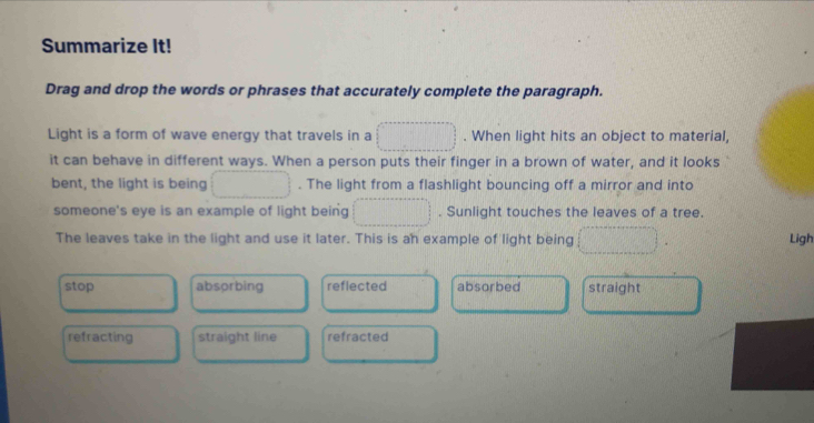 Summarize It!
Drag and drop the words or phrases that accurately complete the paragraph.
Light is a form of wave energy that travels in a . When light hits an object to material,
it can behave in different ways. When a person puts their finger in a brown of water, and it looks
bent, the light is being . The light from a flashlight bouncing off a mirror and into
someone's eye is an example of light being . Sunlight touches the leaves of a tree.
The leaves take in the light and use it later. This is an example of light being Ligh
stop absorbing reflected absorbed straight
refracting straight line refracted