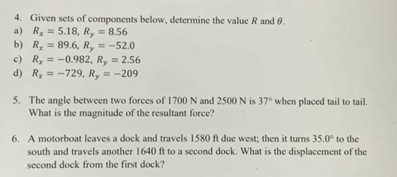 Given sets of components below, determine the value R and θ. 
a) R_x=5.18, R_y=8.56
b) R_x=89.6, R_y=-52.0
c) R_x=-0.982, R_y=2.56
d) R_x=-729, R_y=-209
5. The angle between two forces of 1700 N and 2500 N is 37° when placed tail to tail. 
What is the magnitude of the resultant force? 
6. A motorboat leaves a dock and travels 1580 ft due west; then it turns 35.0° to the 
south and travels another 1640 ft to a second dock. What is the displacement of the 
second dock from the first dock?