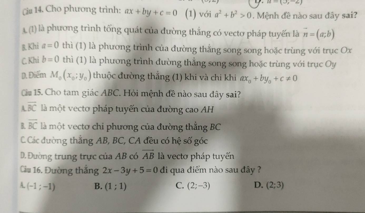 u=(3,-2)
Câu 14. Cho phương trình: ax+by+c=0 (1) với a^2+b^2>0. Mệnh đề nào sau đây sai?
A.(1) là phương trình tổng quát của đường thắng có vecto pháp tuyến là vector n=(a;b)
B. Khi a=0 thì (1) là phương trình của đường thắng song song hoặc trùng với trục Ox
C. Khi b=0 thì (1) là phương trình đường thẳng song song hoặc trùng với trục Oy
D. Điểm M_0(x_0;y_0) thuộc đường thắng (1) khi và chỉ khi ax_0+by_0+c!= 0
Cu 15. Cho tam giác ABC. Hỏi mệnh đề nào sau đây sai?
A. overline BC là một vecto pháp tuyến của đường cao AH
B. overline BC là một vectơ chi phương của đường thẳng BC
C. Các đường thắng AB, BC, CA đều có hệ số góc
D. Đường trung trực của AB có vector AB là vecto pháp tuyến
Câầu 16. Đường thăng 2x-3y+5=0 đi qua điểm nào sau đây ?
A. (-1;-1) B. (1;1) C. (2;-3) D. (2;3)