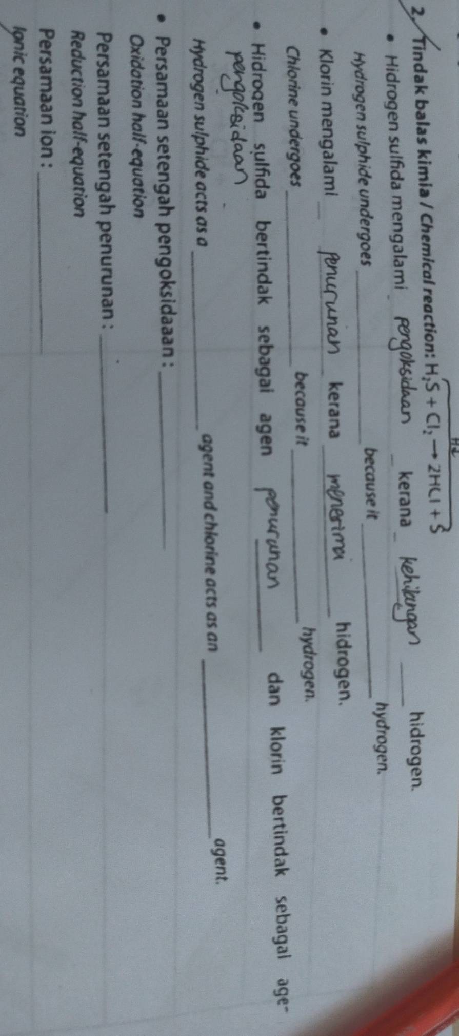 Tindak balas kimia / Chemical reaction: H_2S+Cl_2to 2HCl+S
hidrogen. 
Hidrogen sulfida mengalami kerana 
_ 
hydrogen. 
Hydrogen sulphide undergoes _because it_ 
Klorin mengalami_ _kerana_ 
hidrogen. 
Chlorine undergoes_ 
because it _hydrogen. 
Hidrogen sulfida bertindak sebagai agen _dan klorin bertindak sebagal age- 
Hydrogen sulphide acts as a _agent and chlorine acts as an_ 
agent. 
Persamaan setengah pengoksidaaan :_ 
Oxidation half-equation 
Persamaan setengah penurunan :_ 
Reduction half-equation 
Persamaan ion :_ 
Ignic equation