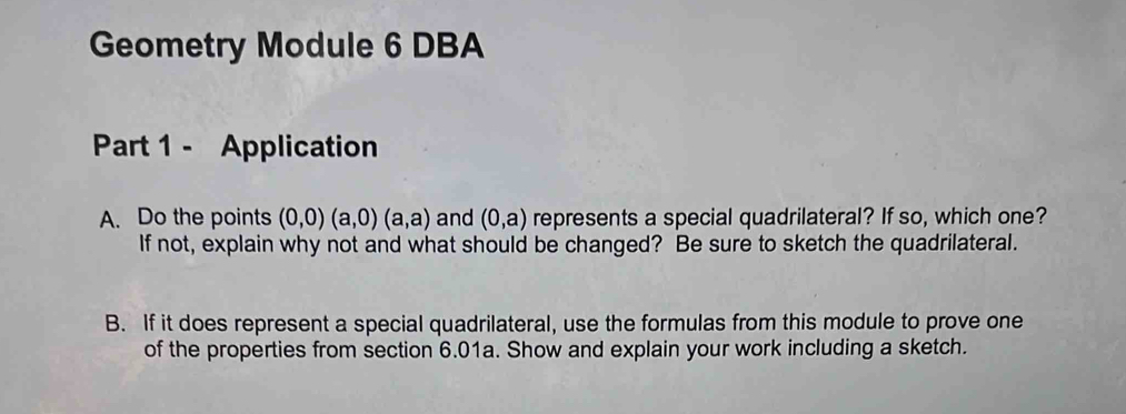 Geometry Module 6 DBA 
Part 1 - Application 
A. Do the points (0,0)(a,0)(a,a) and (0,a) represents a special quadrilateral? If so, which one? 
If not, explain why not and what should be changed? Be sure to sketch the quadrilateral. 
B. If it does represent a special quadrilateral, use the formulas from this module to prove one 
of the properties from section 6.01a. Show and explain your work including a sketch.