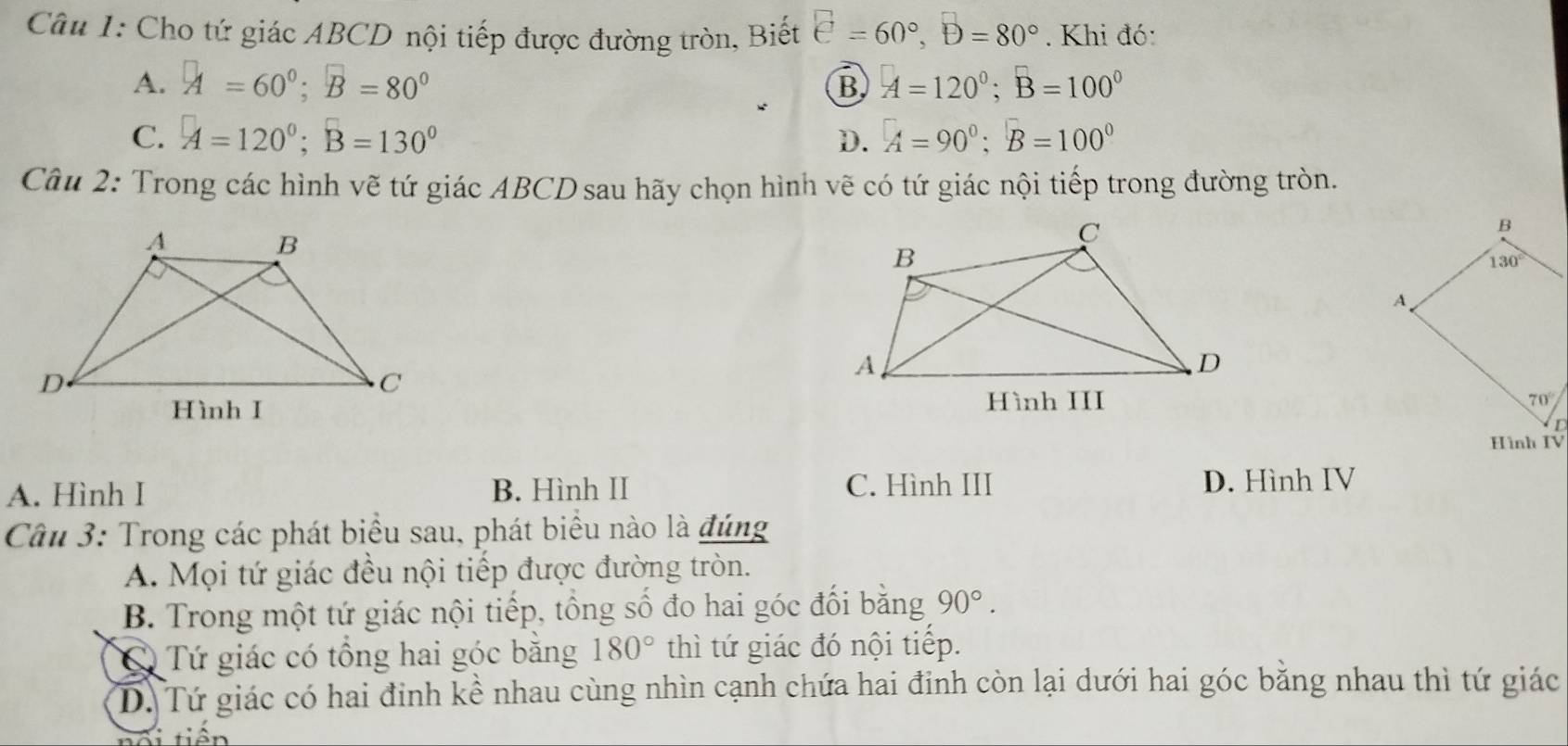 Cho tứ giác ABCD nội tiếp được đường tròn, Biết □ =60°,D=80°. Khi đó:
A. A=60°;B=80° A=120°;B=100°
B
C. A=120°;B=130° D. A=90°;B=100°
Câu 2: Trong các hình vẽ tứ giác ABCD sau hãy chọn hình vẽ có tứ giác nội tiếp trong đường tròn.

A. Hình I B. Hình II C. Hình III D. Hình IV
Câu 3: Trong các phát biểu sau, phát biểu nào là đúng
A. Mọi tứ giác đều nội tiếp được đường tròn.
B. Trong một tứ giác nội tiếp, tổng số đo hai góc đối bằng 90°.
C Tứ giác có tổng hai góc băng 180° thì tứ giác đó nội tiếp.
D. Tứ giác có hai đinh kề nhau cùng nhìn cạnh chứa hai đinh còn lại dưới hai góc bằng nhau thì tứ giác