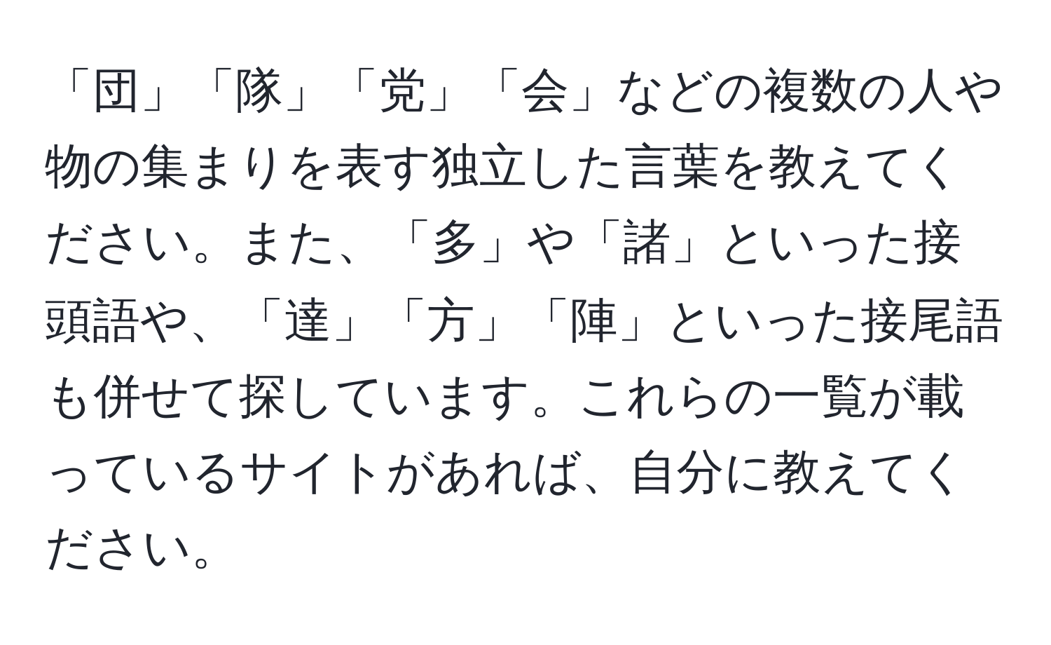 「団」「隊」「党」「会」などの複数の人や物の集まりを表す独立した言葉を教えてください。また、「多」や「諸」といった接頭語や、「達」「方」「陣」といった接尾語も併せて探しています。これらの一覧が載っているサイトがあれば、自分に教えてください。