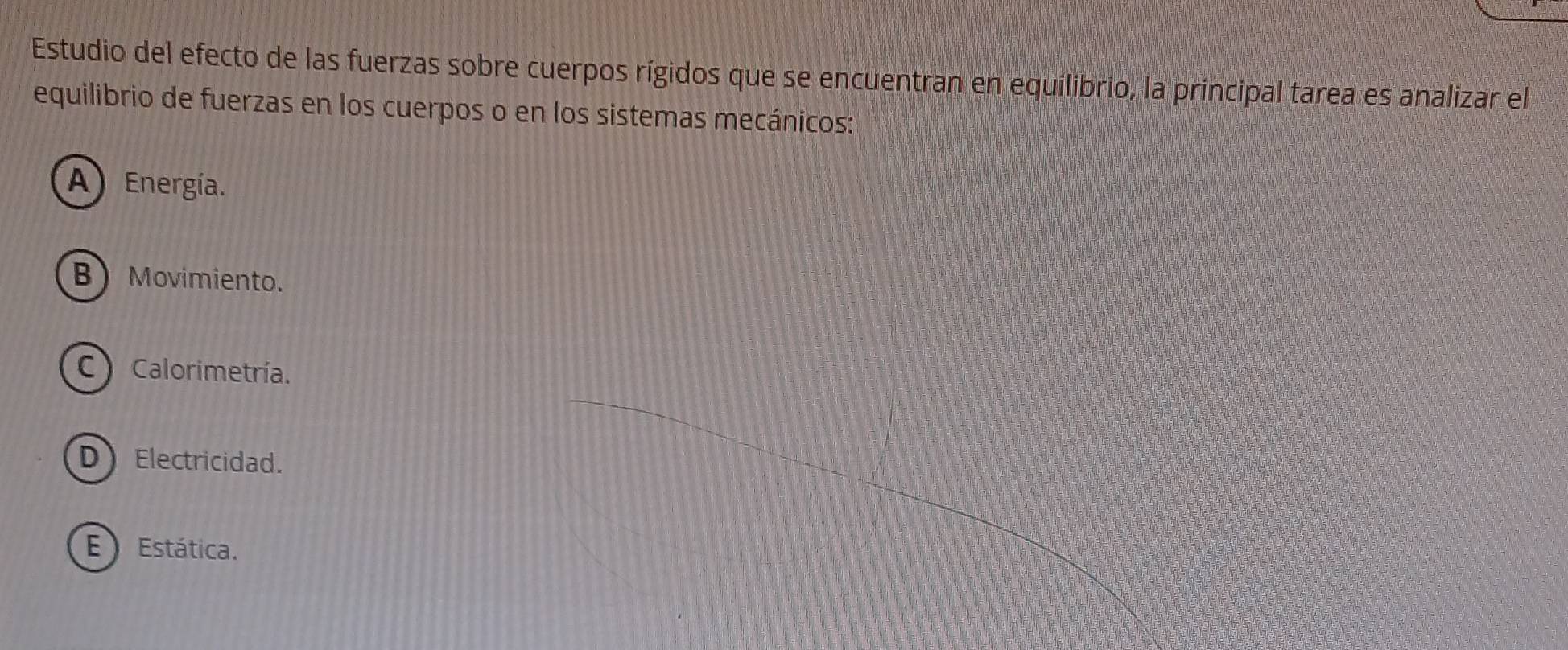 Estudio del efecto de las fuerzas sobre cuerpos rígidos que se encuentran en equilibrio, la principal tarea es analizar el
equilibrio de fuerzas en los cuerpos o en los sistemas mecánicos:
A Energía.
B Movimiento.
C) Calorimetría.
DElectricidad.
E Estática.