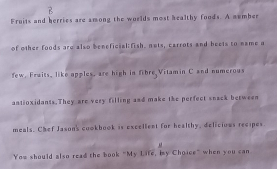 Fruits and herries are among the worlds most healthy foods. A number 
of other foods are also beneficial:fish, nuts, carrots and beets to name a 
few. Fruits, like apples. are high in fibre Vitamin C and numerous 
antioxidants.They are very filling and make the perfect snack between 
meals. Chef Jasons cookbook is excellent for healthy, delicious recipes. 
You should also read the book “My Life, my Choice” when you can