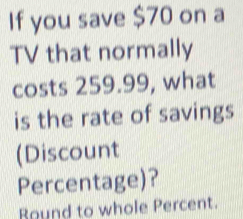 If you save $70 on a 
TV that normally 
costs 259.99, what 
is the rate of savings 
(Discount 
Percentage)? 
Bound to whole Percent.