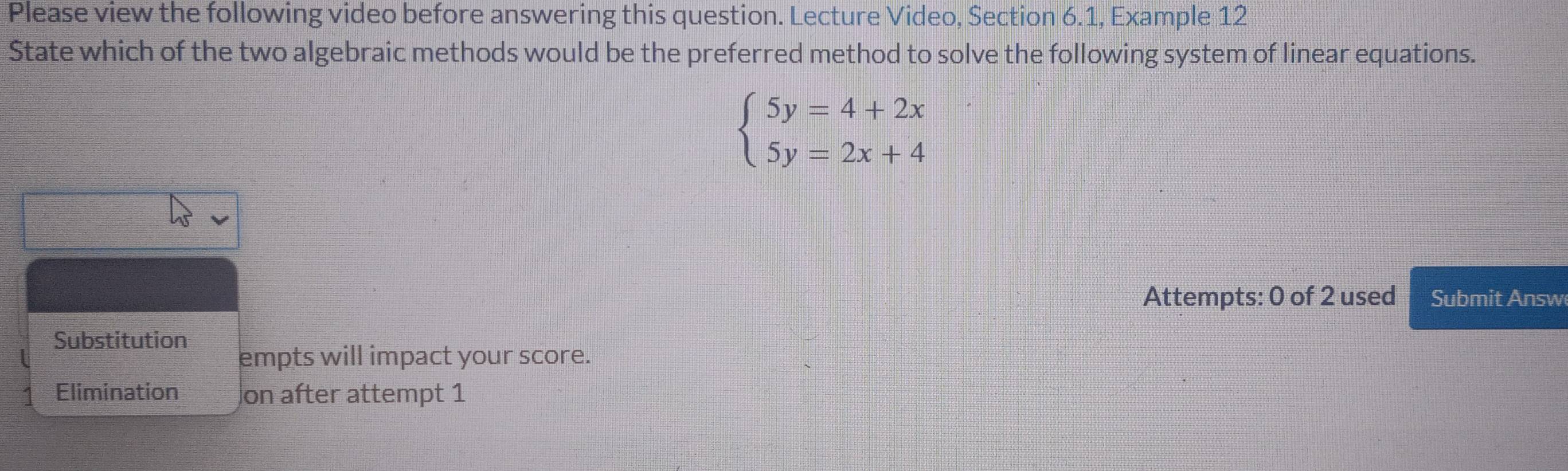 Please view the following video before answering this question. Lecture Video, Section 6.1, Example 12
State which of the two algebraic methods would be the preferred method to solve the following system of linear equations.
beginarrayl 5y=4+2x 5y=2x+4endarray.
Attempts: 0 of 2 used Submit Answ
Substitution
empts will impact your score.
Elimination on after attempt 1