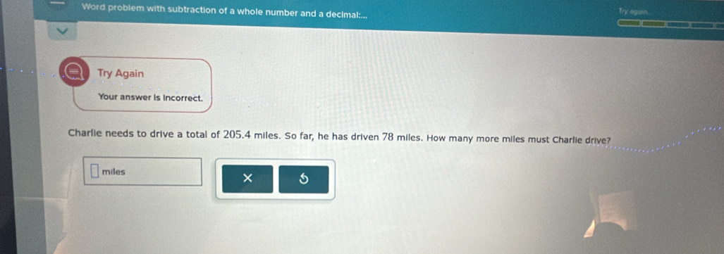 Word problem with subtraction of a whole number and a decimal:... Try egain 
Try Again 
Your answer is incorrect. 
Charlie needs to drive a total of 205.4 miles. So far, he has driven 78 miles. How many more miles must Charlie drive?
miles
×