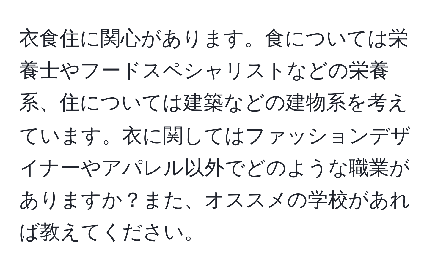 衣食住に関心があります。食については栄養士やフードスペシャリストなどの栄養系、住については建築などの建物系を考えています。衣に関してはファッションデザイナーやアパレル以外でどのような職業がありますか？また、オススメの学校があれば教えてください。