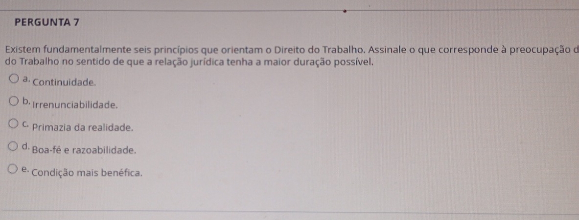 PERGUNTA 7
Existem fundamentalmente seis princípios que orientam o Direito do Trabalho. Assinale o que corresponde à preocupação de
do Trabalho no sentido de que a relação jurídica tenha a maior duração possível.
a, Continuidade.
b. Irrenunciabilidade.
C Primazia da realidade.
d. Boa-fé e razoabilidade.
e: Condição mais benéfica.