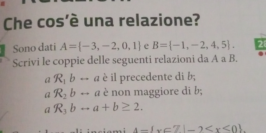 Che cos'è una relazione? 
Sono dati A= -3,-2,0,1 e B= -1,-2,4,5. 28 
Scrivi le coppie delle seguenti relazioni da A a B. 
a R_1b a è il precedente di b; 
a R_2b a è non maggiore di b; 
a
A= x∈ Z|-2