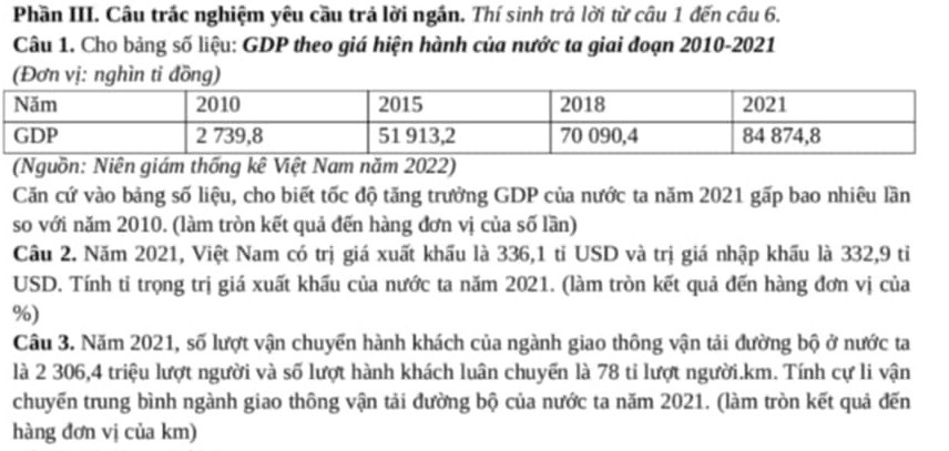 Phần III. Câu trác nghiệm yêu cầu trả lời ngắn. Thí sinh trả lời từ câu 1 đến câu 6. 
Câu 1. Cho bảng số liệu: GDP theo giá hiện hành của nước ta giai đoạn 2010-2021 
(Nguồn: Niên giám thống kê Việt Nam năm 2022) 
Căn cứ vào bảng số liệu, cho biết tốc độ tăng trưởng GDP của nước ta năm 2021 gấp bao nhiêu lần 
so với năm 2010. (làm tròn kết quả đến hàng đơn vị của số lần) 
Câu 2. Năm 2021, Việt Nam có trị giá xuất khẩu là 336, 1 tỉ USD và trị giá nhập khẩu là 332, 9 tỉ 
USD. Tính ti trọng trị giá xuất khấu của nước ta năm 2021. (làm tròn kết quả đến hàng đơn vị của
%) 
Câu 3. Năm 2021, số lượt vận chuyển hành khách của ngành giao thông vận tải đường bộ ở nước ta 
là 2 306, 4 triệu lượt người và số lượt hành khách luân chuyển là 78 ti lượt người. km. Tính cự li vận 
chuyến trung bình ngành giao thông vận tải đường bộ của nước ta năm 2021. (làm tròn kết quả đến 
hàng đơn vị của km)