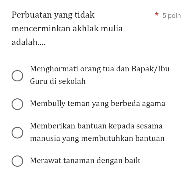 Perbuatan yang tidak 5 poin
mencerminkan akhlak mulia
adalah....
Menghormati orang tua dan Bapak/Ibu
Guru di sekolah
Membully teman yang berbeda agama
Memberikan bantuan kepada sesama
manusia yang membutuhkan bantuan
Merawat tanaman dengan baik