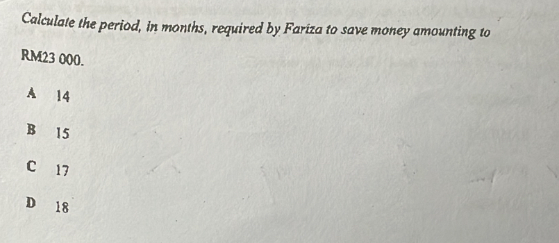 Calculate the period, in months, required by Fariza to save money amounting to
RM23 000.
A 14
B 15
C 17
D 18