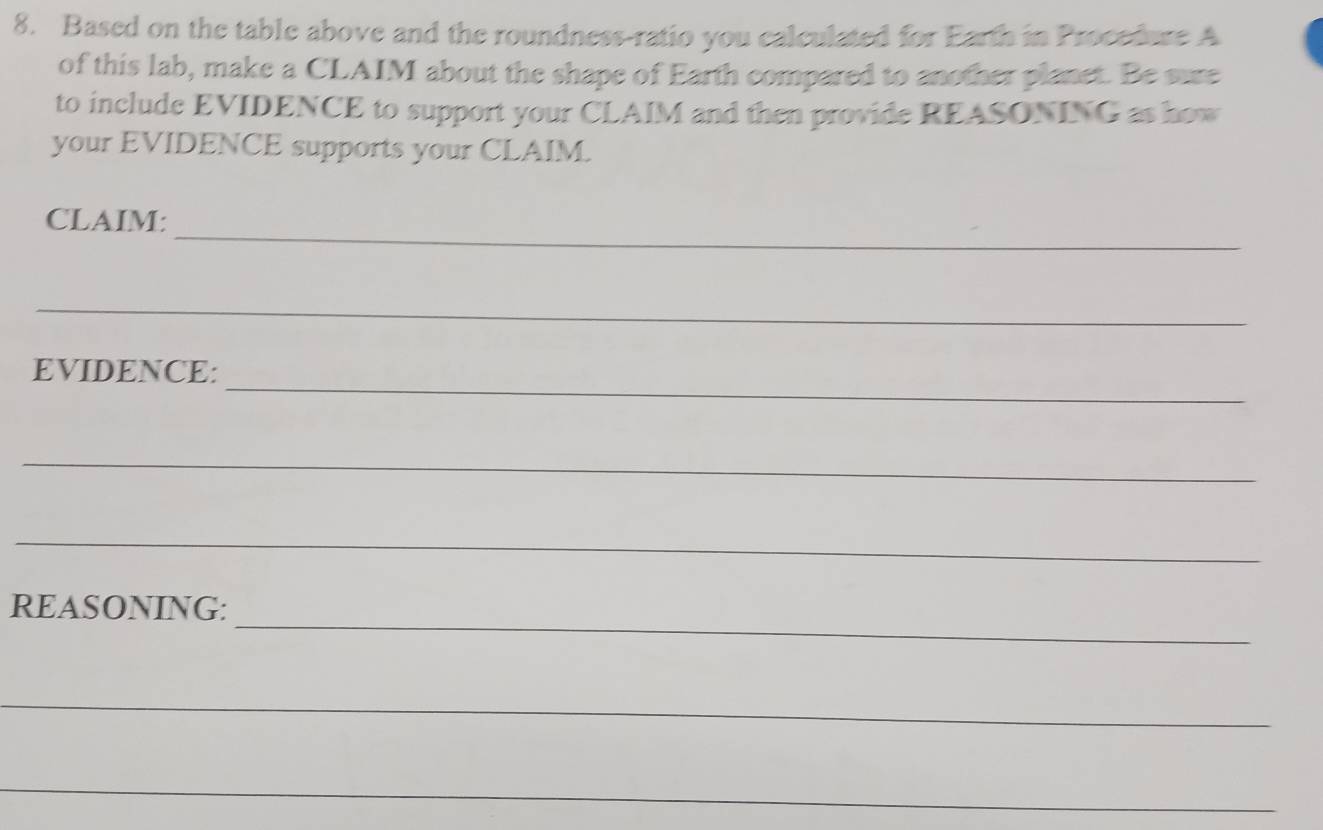 Based on the table above and the roundness-ratio you calculated for Earth in Procedure A 
of this lab, make a CLAIM about the shape of Earth compared to another planet. Be sure 
to include EVIDENCE to support your CLAIM and then provide REASONING as how 
your EVIDENCE supports your CLAIM. 
_ 
CLAIM: 
_ 
_ 
EVIDENCE: 
_ 
_ 
_ 
REASONING: 
_ 
_