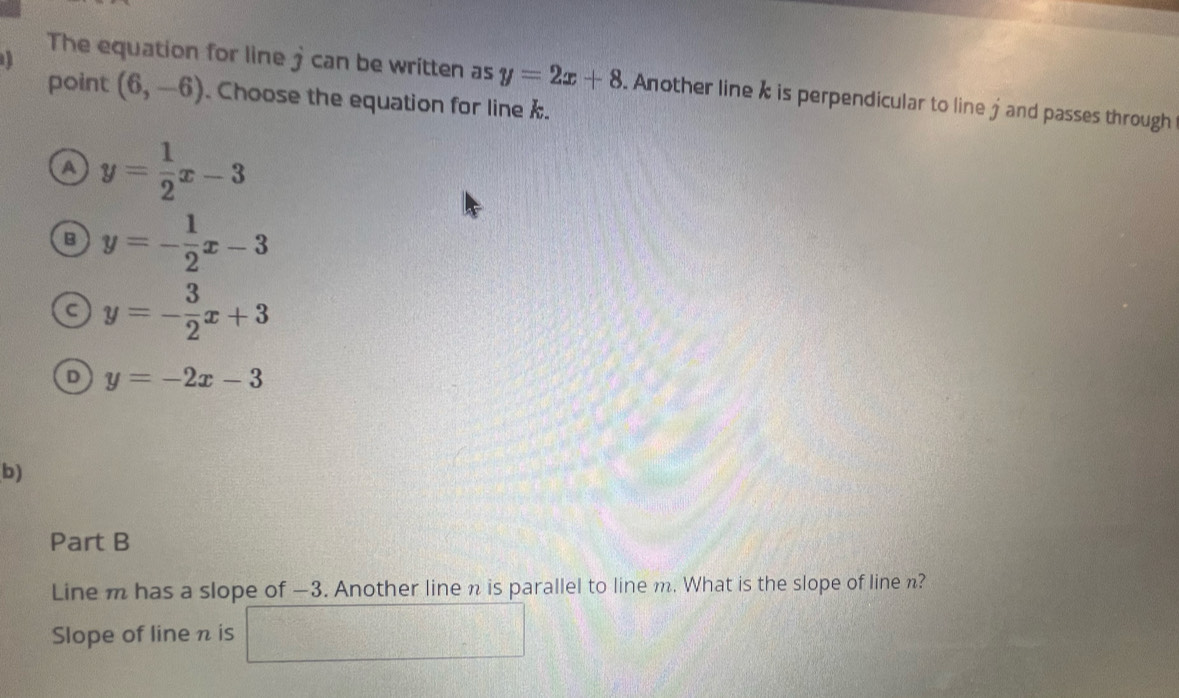 The equation for line jcan be written as y=2x+8. Another line i is perpendicular to line j and passes through
point (6,-6). Choose the equation for line .
A y= 1/2 x-3
B y=- 1/2 x-3
c y=- 3/2 x+3
D y=-2x-3
b)
Part B
Line m has a slope of —3. Another line n is parallel to line m. What is the slope of line n?
x_1+x_2= □ /□  
Slope of line n is 4frac frac 1^