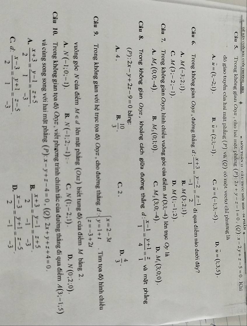 Đề rên cuỗi bài cuối chương - HK2
* MôN TOản 12 - CÂu tRúc Mớ1 2025 - 04 phần *
Câu 5. Trong không gian Oxyz , cho hai mặt phẳng (P): 2x+y-z-1=0,(Q ):x-2y+z-5=0. Khi
đó giao tuyến của hai mặt phẳng (P) và (Q) có một vectơ chỉ phương là
A. overline u=(1;-2;1). B. vector u=(2;1;-1). C. vector u=(-1;3;-5). D. vector u=(1;3;5).
Câu 6. Trong không gian Oxyz , đường thẳng đ _ . : (x+3)/1 = (y-2)/-1 = (z-1)/2  đi qua điểm nào dưới đây?
B.
A. M(-3;2;1). M(3;2;1).
C. M(3;-2;-1).
D. M(1;-1;2).
Câu 7. Trong không gian Oxyz, hình chiếu vuông góc của điểm M(3;1;-4) lên trục Oy là
A. M_4(0;0;-4). B. M_3(0;1;0). C. M_2(3;0;-4). D. M_1(3;0;0).
Câu 8. Trong không gian Oxyz, khoảng cách giữa đường thẳng đ:  (x-1)/1 = (y+1)/4 = z/1  và mặt phầng
(P): 2x-y+2z-9=0 bằng:
D.
A. 4 . B.  10/3 . C. 2 .  4/3 .
Câu 9. Trong không gian với hệ trục tọa độ Oxyz, cho đường thắng đ : beginarrayl x=2-3t y=1+t z=-3+2tendarray..  Tim tọa độ hình chiếu
vuông góc N của điểm M∈ đ lên mặt phẳng (Oxz) biết tung độ của điểm M bằng 2  .
A. N(-1;0;-1). B. N(-1;2;-1): C. N(1;-2;1). D. N(0;2;0).
Câu 10. Trong không gian tọa độ Qợz , viết phương trình chính tắc của đường thắng đí qua điểm A(3;-1;5)
và cùng song song với hai mặt phẳng (P): x-y+z-4=0 , (Q): 2x+y+z+4=0.
B.
A.  (x+3)/2 = (y-1)/1 = (z+5)/-3 .  (x+3)/2 = (y-1)/-1 = (z+5)/-3 .
C. d:  (x-3)/2 = (y+1)/1 = (z-5)/-3 .  (x-3)/2 = (y+1)/-1 = (z-5)/-3 .
D.