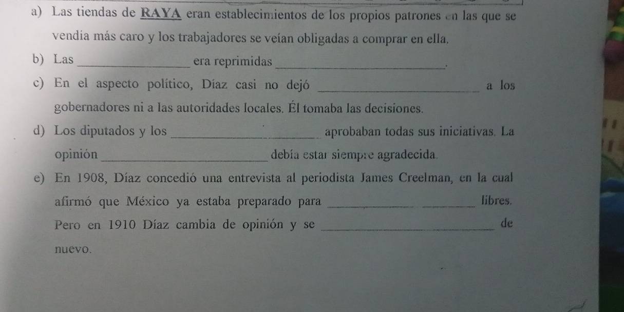 Las tiendas de RAYA eran establecimientos de los propios patrones en las que se 
vendía más caro y los trabajadores se veían obligadas a comprar en ella. 
b) Las _era reprimidas _. 
c) En el aspecto político, Díaz casi no dejó _a los 
gobernadores ni a las autoridades locales. Él tomaba las decisiones. 
d) Los diputados y los _aprobaban todas sus iniciativas. La 
opinión_ debía estar siempre agradecida. 
e) En 1908, Díaz concedió una entrevista al periodista James Creelman, en la cual 
afirmó que México ya estaba preparado para _libres. 
Pero en 1910 Díaz cambia de opinión y se _de 
nuevo.