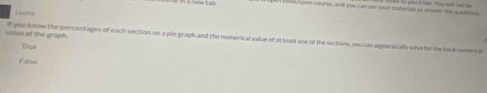 = i a now t an b oos/ open course, and you can use your materual to asswer the questsss
value of the graph. if you know the percentages of each section on a pie graph and the numerical value of at least one of the sections, you can algebraically solve for the lotal nomencal
True
False