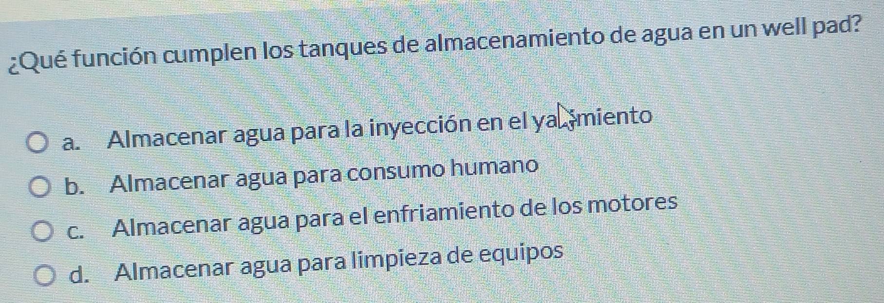 ¿Qué función cumplen los tanques de almacenamiento de agua en un well pad?
a. Almacenar agua para la inyección en el ya miento
b. Almacenar agua para consumo humano
c. Almacenar agua para el enfriamiento de los motores
d. Almacenar agua para limpieza de equipos