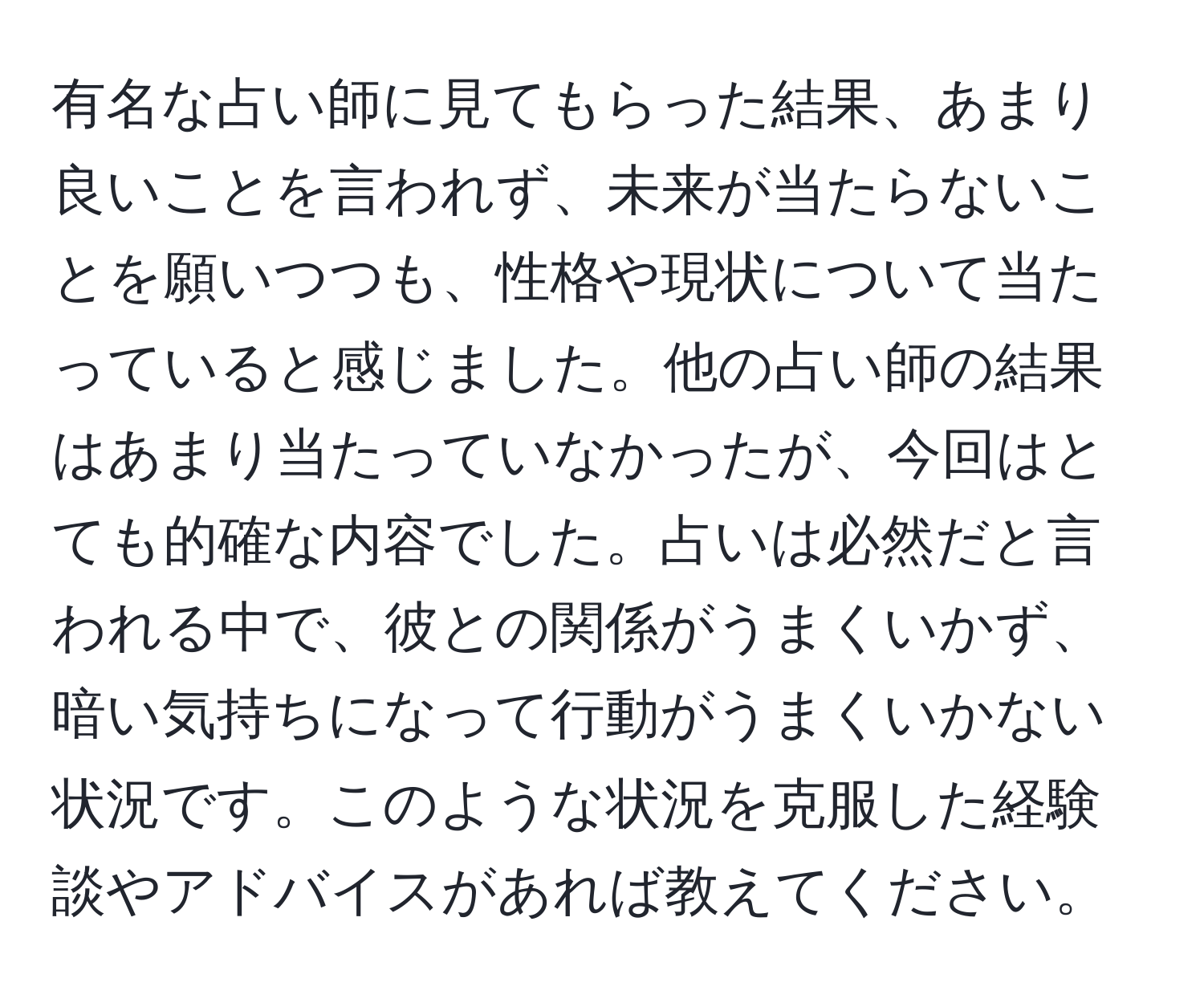 有名な占い師に見てもらった結果、あまり良いことを言われず、未来が当たらないことを願いつつも、性格や現状について当たっていると感じました。他の占い師の結果はあまり当たっていなかったが、今回はとても的確な内容でした。占いは必然だと言われる中で、彼との関係がうまくいかず、暗い気持ちになって行動がうまくいかない状況です。このような状況を克服した経験談やアドバイスがあれば教えてください。