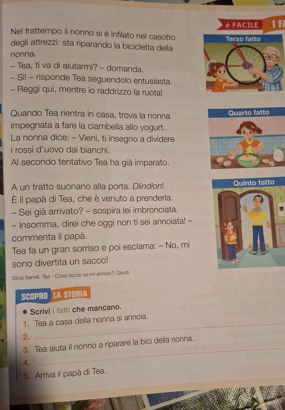 è FACILE Ⅰ F 
Nel frattempo il nonno si è infilato nel casotto 
degli attrezzi: sta riparando la bicicletta della 
nonna. 
- Tea, ti va di aiutarmi? - domanda. 
- Sì! - risponde Tea seguendolo entusiasta. 
- Reggi qui, mentre io raddrizzo la ruota! 
Quando Tea rientra in casa, trova la nonna 
impegnata a fare la ciambella allo yogurt. 
La nonna dice: - Vieni, ti insegno a dividere 
i rossi d'uovo dai bianchi. 
Al secondo tentativo Tea ha già imparato. 
A un tratto suonano alla porta. Dlindlon! 
È il papà di Tea, che è venuto a prenderla. 
- Sei già arrivato? - sospira lei imbronciata. 
- Insomma, direi che oggi non ti sei annoiata! - 
commenta il papà. 
Tea fa un gran sorriso e poi esclama: - No, mi 
sono divertita un sacco! 
Silvia Serreli, Tea - Cosa faccio se mi annoio?, Giunti 
SCOPRO LA STORIA 
Scrivi i fatti che mancano. 
1. Tea a casa della nonna si annoia. 
2. 
_ 
_ 
3. Tea aiuta il nonno a riparare la bici della nonna. 
4. 
5. Arriva il papà di Tea.