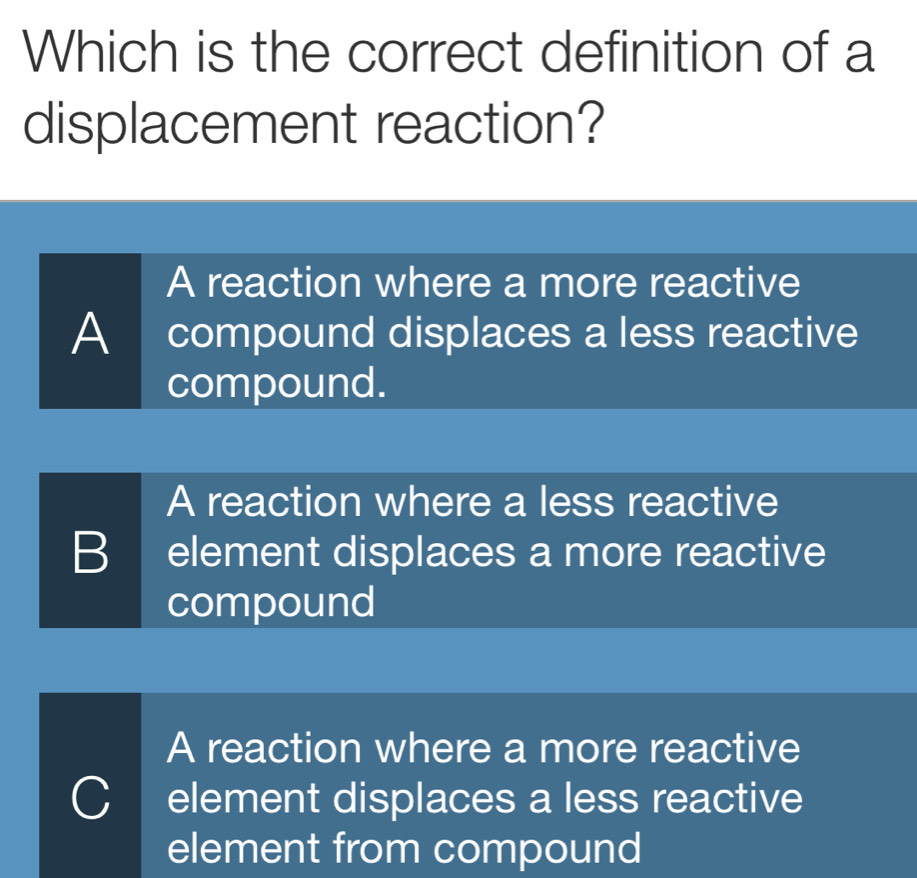 Which is the correct definition of a
displacement reaction?
A reaction where a more reactive
A I compound displaces a less reactive
compound.
A reaction where a less reactive
B element displaces a more reactive
compound
A reaction where a more reactive
C I element displaces a less reactive
element from compound