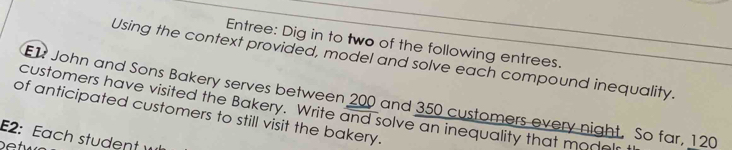 Entree: Dig in to two of the following entrees. 
Using the context provided, model and solve each compound inequality. 
E1 John and Sons Bakery serves between 200 and 350 customers every night. So far, 120
of anticipated customers to still visit the bakery. customers have visited the Bakery. Write and solve an inequality that modelr 
E2: Each student w