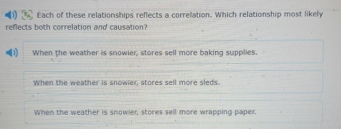 Each of these relationships reflects a correlation, Which relationship most likely
reflects both correlation and causation?
When the weather is snowier, stores sell more baking supplies.
When the weather is snowier, stores sell more sleds.
When the weather is snowier, stores sell more wrapping paper.