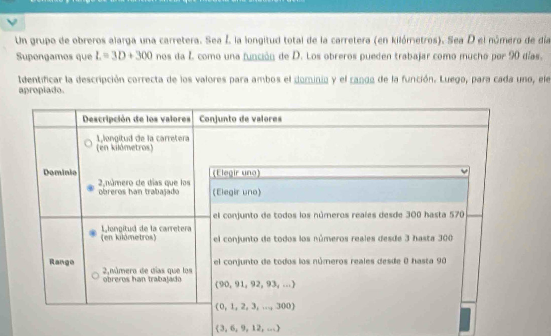 Un grupo de obreros alarga una carretera. Sea ź la longitud total de la carretera (en kilómetros). Sea D el número de día
Supongamos que L=3D+300 nos da Z como una función de D. Los obreros pueden trabajar como mucho por 90 días.
Identificar la descripción correcta de los valores para ambos el dominio y el ranga de la función. Luego, para cada uno, ele
apropiado.
3, 6,9, 12, ...