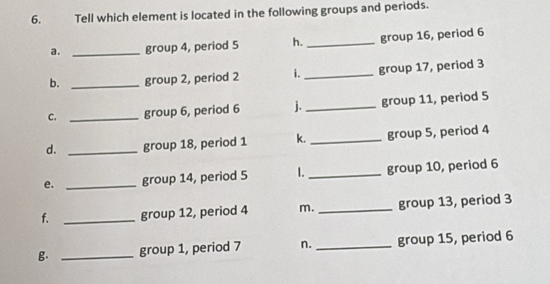 Tell which element is located in the following groups and periods. 
a._ 
group 4, period 5 h._ group 16, period 6
b._ 
group 2, period 2 i._ group 17, period 3
C._ 
group 6, period 6 j._ group 11, period 5
d._ 
group 18, period 1 k. _group 5, period 4
e._ 
group 14, period 5 1._ group 10, period 6
f._ 
group 12, period 4 m. _group 13, period 3
g. _group 1, period 7 n. _group 15, period 6