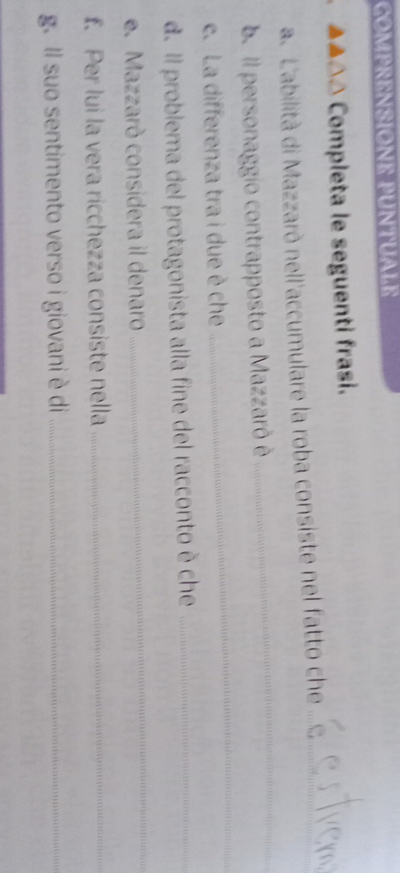 COMPRENSIONE PUNTUALE 
▲▲△△ Completa le seguenti frasi. 
_ 
a. L'abilità di Mazzarò nell'accumulare la roba consiste nel fatto che_ 
be Il personaggio contrapposto a Mazzarô è 
c. La differenza tra i due è che 
_ 
d. Il problema del protagonista alla fine del racconto è che_ 
e. Mazzarò considera il denaro 
_ 
f. Per lui la vera ricchezza consiste nella_ 
g. Il suo sentimento verso i giovani è di_