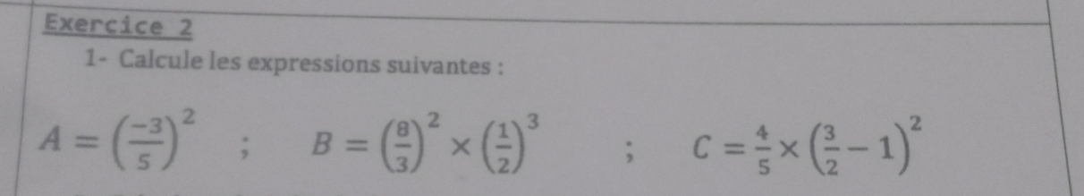 1- Calcule les expressions suivantes :
A=( (-3)/5 )^2; B=( 8/3 )^2* ( 1/2 )^3; C= 4/5 * ( 3/2 -1)^2