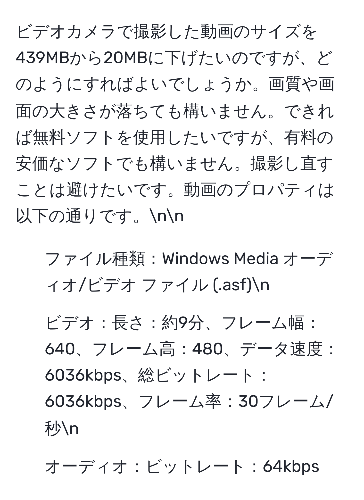 ビデオカメラで撮影した動画のサイズを439MBから20MBに下げたいのですが、どのようにすればよいでしょうか。画質や画面の大きさが落ちても構いません。できれば無料ソフトを使用したいですが、有料の安価なソフトでも構いません。撮影し直すことは避けたいです。動画のプロパティは以下の通りです。nn
- ファイル種類：Windows Media オーディオ/ビデオ ファイル (.asf)n
- ビデオ：長さ：約9分、フレーム幅：640、フレーム高：480、データ速度：6036kbps、総ビットレート：6036kbps、フレーム率：30フレーム/秒n
- オーディオ：ビットレート：64kbps