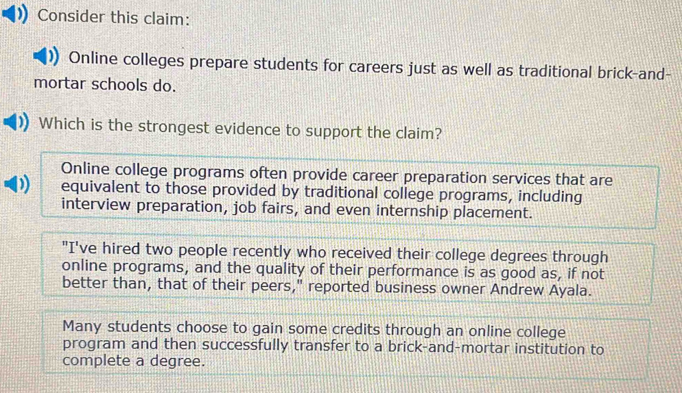 Consider this claim:
Online colleges prepare students for careers just as well as traditional brick-and-
mortar schools do.
Which is the strongest evidence to support the claim?
Online college programs often provide career preparation services that are
equivalent to those provided by traditional college programs, including
interview preparation, job fairs, and even internship placement.
"I've hired two people recently who received their college degrees through
online programs, and the quality of their performance is as good as, if not
better than, that of their peers," reported business owner Andrew Ayala.
Many students choose to gain some credits through an online college
program and then successfully transfer to a brick-and-mortar institution to
complete a degree.