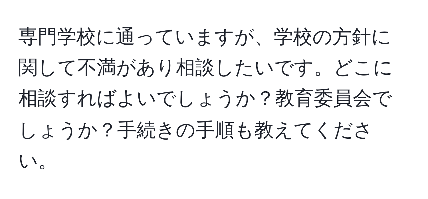 専門学校に通っていますが、学校の方針に関して不満があり相談したいです。どこに相談すればよいでしょうか？教育委員会でしょうか？手続きの手順も教えてください。