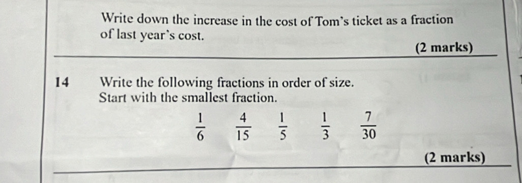 Write down the increase in the cost of Tom’s ticket as a fraction 
of last year’s cost. 
(2 marks) 
14 Write the following fractions in order of size. 
Start with the smallest fraction.
 1/6   4/15   1/5   1/3   7/30 
_ 
(2 marks)