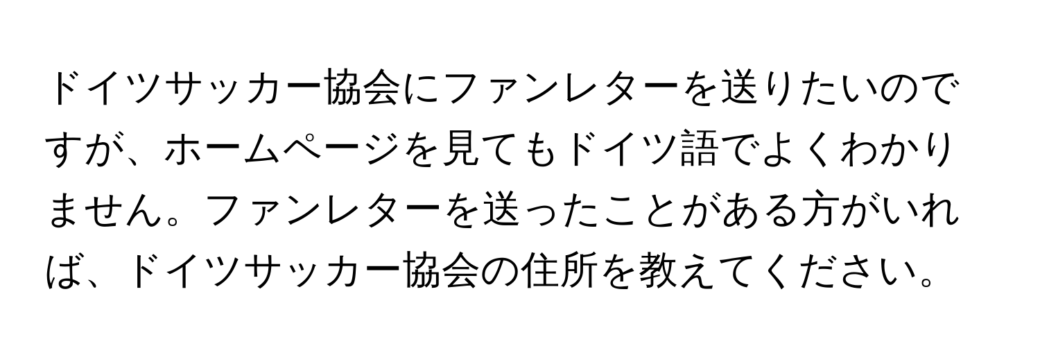 ドイツサッカー協会にファンレターを送りたいのですが、ホームページを見てもドイツ語でよくわかりません。ファンレターを送ったことがある方がいれば、ドイツサッカー協会の住所を教えてください。