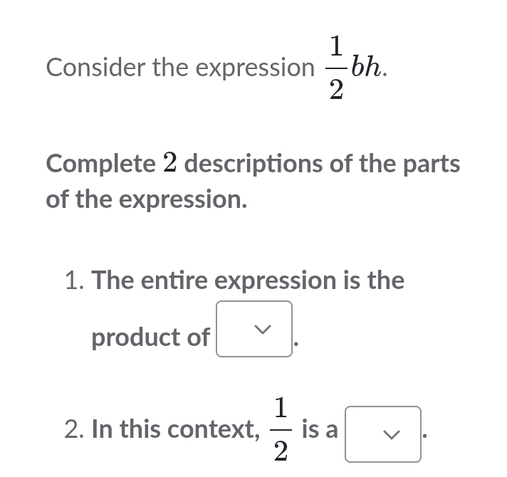 Consider the expression  1/2 bh. 
Complete 2 descriptions of the parts 
of the expression. 
1. The entire expression is the 
product of 
2. In this context,  1/2  is a □ .