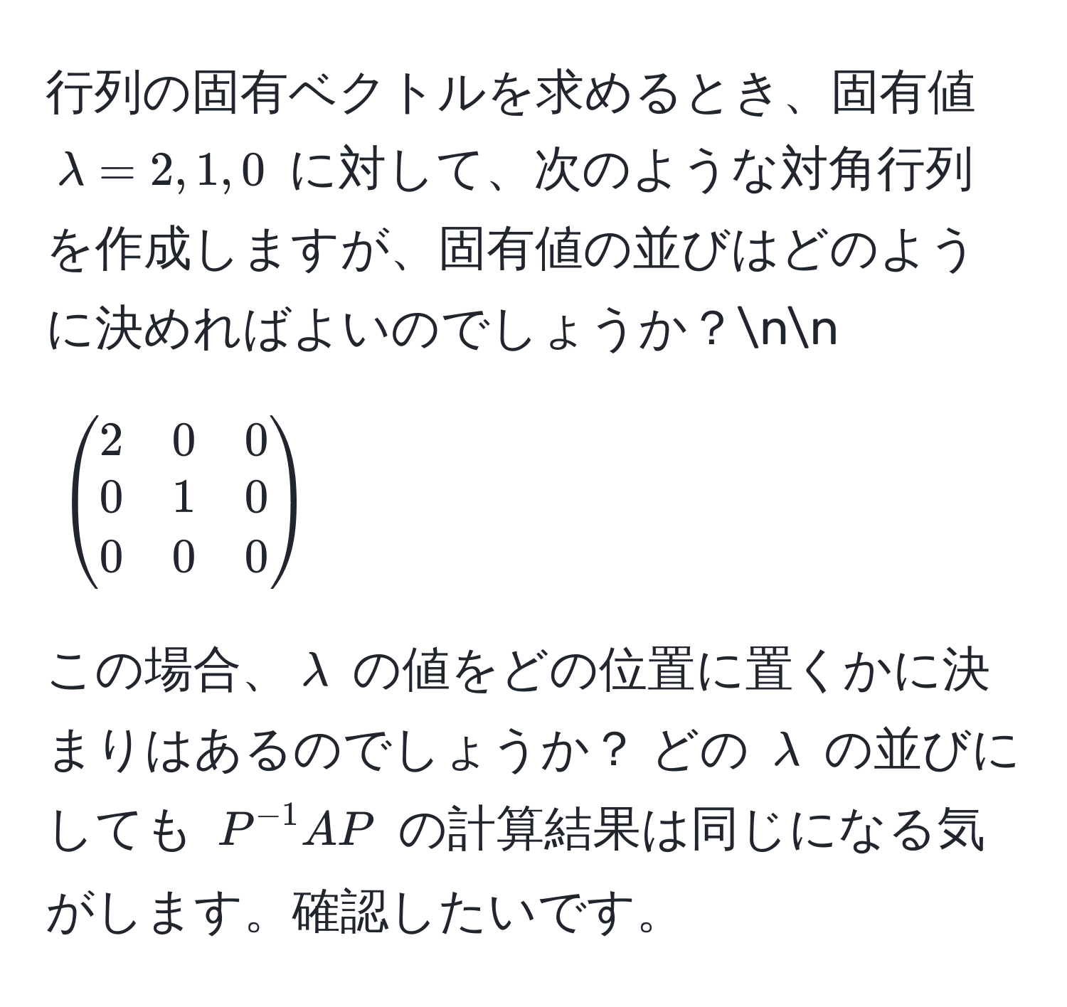 行列の固有ベクトルを求めるとき、固有値 $lambda = 2, 1, 0$ に対して、次のような対角行列を作成しますが、固有値の並びはどのように決めればよいのでしょうか？nn
[
beginpmatrix
2 & 0 & 0 
0 & 1 & 0 
0 & 0 & 0
endpmatrix
]
この場合、$lambda$ の値をどの位置に置くかに決まりはあるのでしょうか？ どの $lambda$ の並びにしても $P^(-1)AP$ の計算結果は同じになる気がします。確認したいです。