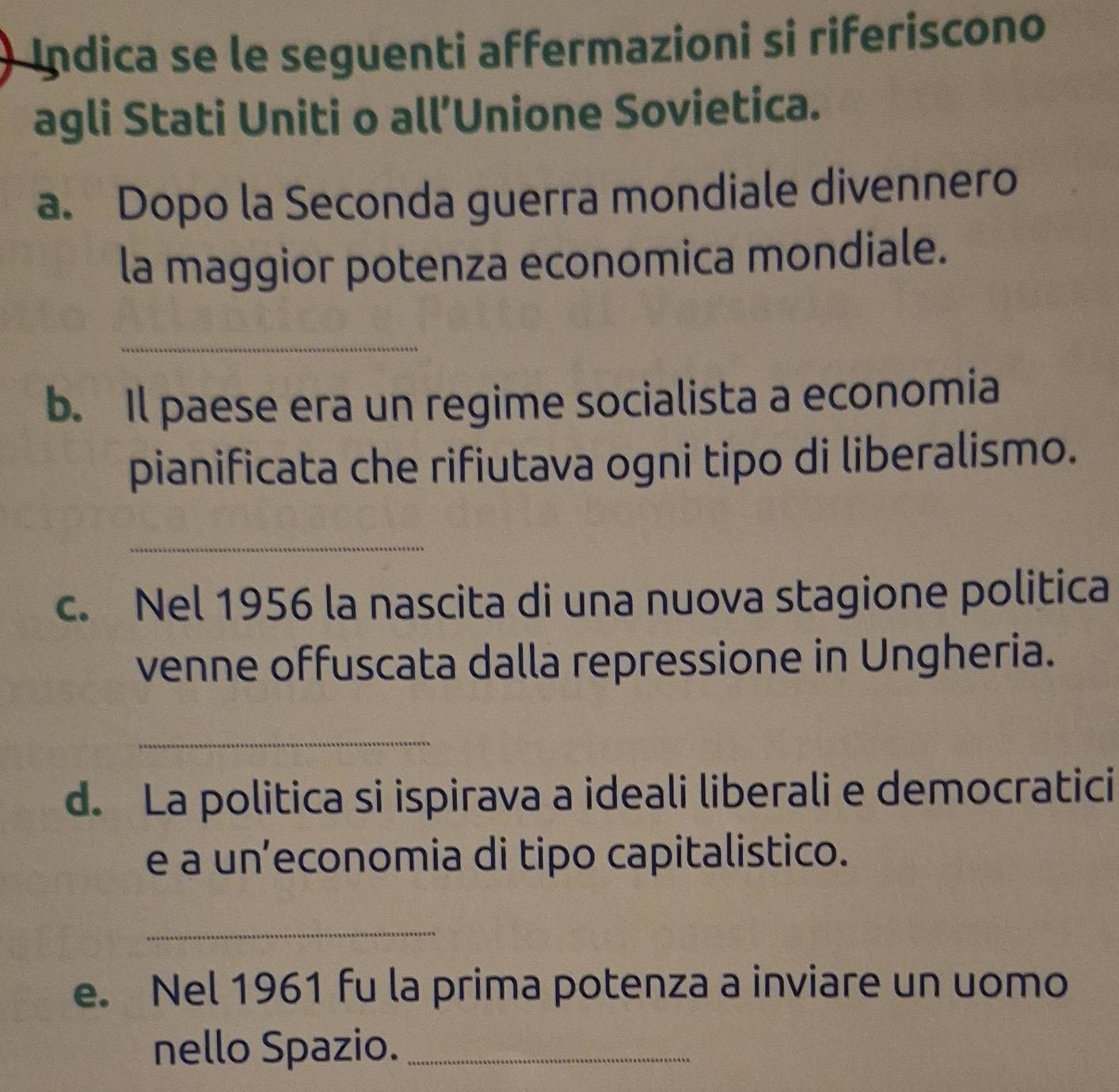 Indica se le seguenti affermazioni si riferiscono 
agli Stati Uniti o all’Unione Sovietica. 
a. Dopo la Seconda guerra mondiale divennero 
la maggior potenza economica mondiale. 
_ 
b. Il paese era un regime socialista a economia 
pianificata che rifiutava ogni tipo di liberalismo. 
_ 
c. Nel 1956 la nascita di una nuova stagione politica 
venne offuscata dalla repressione in Ungheria. 
_ 
d. La politica si ispirava a ideali liberali e democratici 
e a un’economia di tipo capitalistico. 
_ 
e. Nel 1961 fu la prima potenza a inviare un uomo 
nello Spazio._